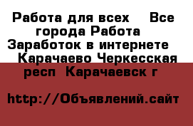 Работа для всех! - Все города Работа » Заработок в интернете   . Карачаево-Черкесская респ.,Карачаевск г.